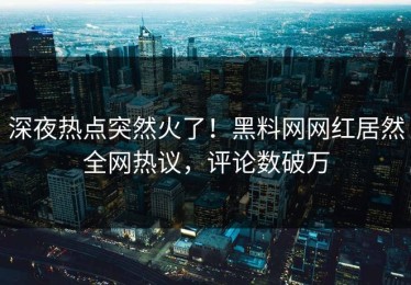 深夜热点突然火了！黑料网网红居然全网热议，评论数破万