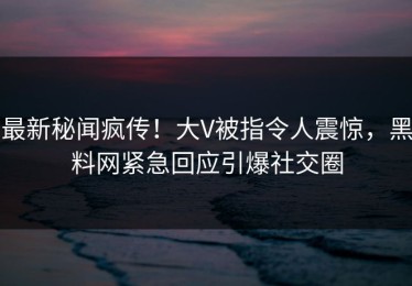 最新秘闻疯传！大V被指令人震惊，黑料网紧急回应引爆社交圈