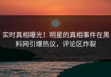 实时真相曝光！明星的真相事件在黑料网引爆热议，评论区炸裂