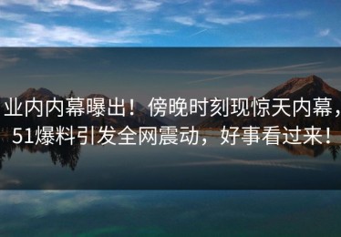 业内内幕曝出！傍晚时刻现惊天内幕，51爆料引发全网震动，好事看过来！