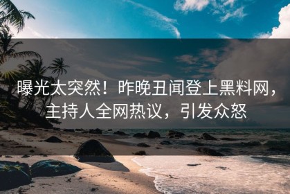 曝光太突然！昨晚丑闻登上黑料网，主持人全网热议，引发众怒