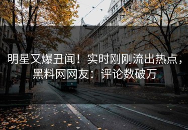 明星又爆丑闻！实时刚刚流出热点，黑料网网友：评论数破万