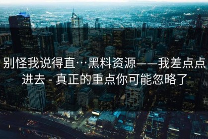 别怪我说得直…黑料资源——我差点点进去 - 真正的重点你可能忽略了