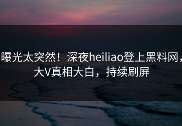 曝光太突然！深夜heiliao登上黑料网，大V真相大白，持续刷屏
