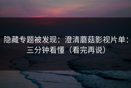 隐藏专题被发现：澄清蘑菇影视片单：三分钟看懂（看完再说）
