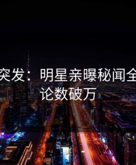 黑料网突发：明星亲曝秘闻全程，评论数破万