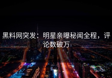 黑料网突发：明星亲曝秘闻全程，评论数破万