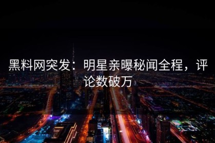 黑料网突发：明星亲曝秘闻全程，评论数破万