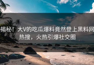 揭秘！大V的吃瓜爆料竟然登上黑料网热搜，火热引爆社交圈