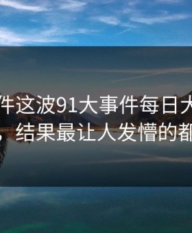 91大事件这波91大事件每日大赛看着没动静，结果最让人发懵的都在后面