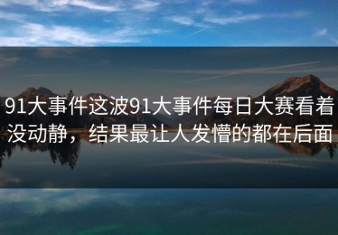 91大事件这波91大事件每日大赛看着没动静，结果最让人发懵的都在后面