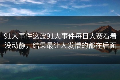 91大事件这波91大事件每日大赛看着没动静，结果最让人发懵的都在后面