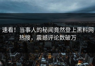 速看！当事人的秘闻竟然登上黑料网热搜，震撼评论数破万