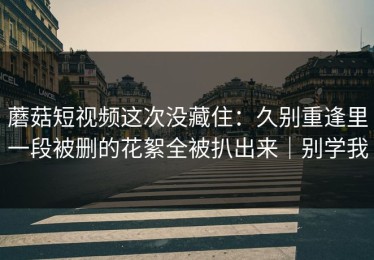 蘑菇短视频这次没藏住：久别重逢里一段被删的花絮全被扒出来｜别学我