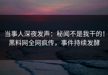 当事人深夜发声：秘闻不是我干的！黑料网全网疯传，事件持续发酵
