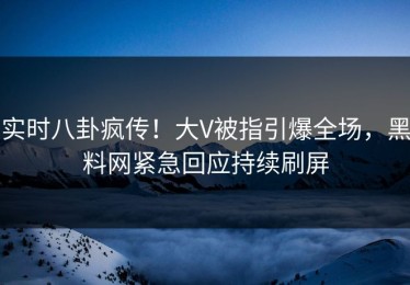 实时八卦疯传！大V被指引爆全场，黑料网紧急回应持续刷屏