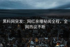 黑料网突发：网红亲曝秘闻全程，全网热议不断