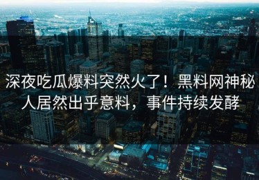 深夜吃瓜爆料突然火了！黑料网神秘人居然出乎意料，事件持续发酵