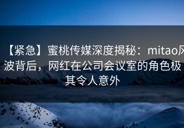 【紧急】蜜桃传媒深度揭秘：mitao风波背后，网红在公司会议室的角色极其令人意外