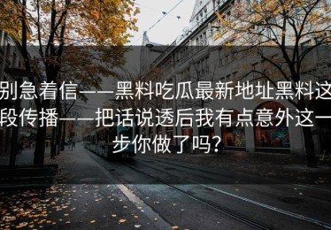 别急着信——黑料吃瓜最新地址黑料这段传播——把话说透后我有点意外这一步你做了吗？