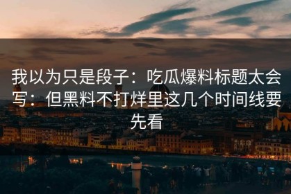我以为只是段子：吃瓜爆料标题太会写：但黑料不打烊里这几个时间线要先看