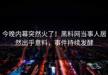 今晚内幕突然火了！黑料网当事人居然出乎意料，事件持续发酵