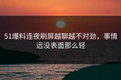 51爆料连夜刷屏越聊越不对劲，事情远没表面那么轻