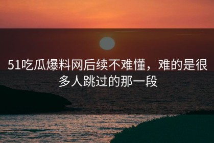 51吃瓜爆料网后续不难懂，难的是很多人跳过的那一段