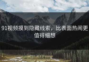 91视频摸到隐藏线索，比表面热闹更值得细想