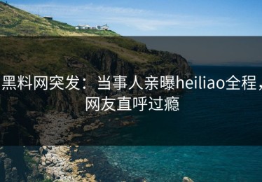 黑料网突发：当事人亲曝heiliao全程，网友直呼过瘾
