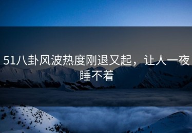 51八卦风波热度刚退又起，让人一夜睡不着