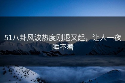 51八卦风波热度刚退又起，让人一夜睡不着