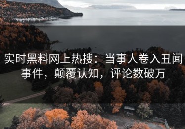 实时黑料网上热搜：当事人卷入丑闻事件，颠覆认知，评论数破万