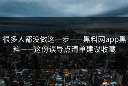 很多人都没做这一步——黑料网app黑料——这份误导点清单建议收藏