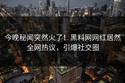 今晚秘闻突然火了！黑料网网红居然全网热议，引爆社交圈