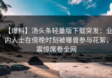 【爆料】汤头条轻量版下载突发：业内人士在傍晚时刻被曝曾参与花絮，震惊席卷全网