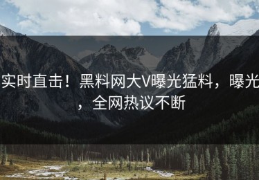 实时直击！黑料网大V曝光猛料，曝光，全网热议不断