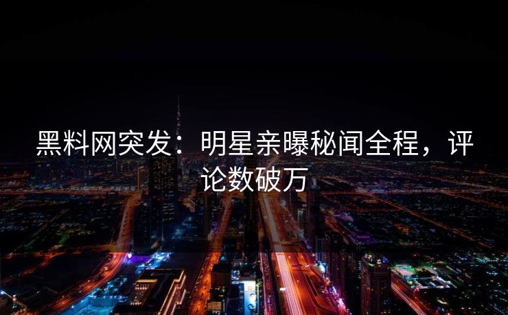 黑料网突发：明星亲曝秘闻全程，评论数破万