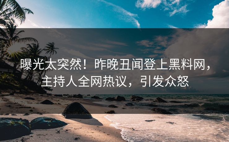 曝光太突然！昨晚丑闻登上黑料网，主持人全网热议，引发众怒