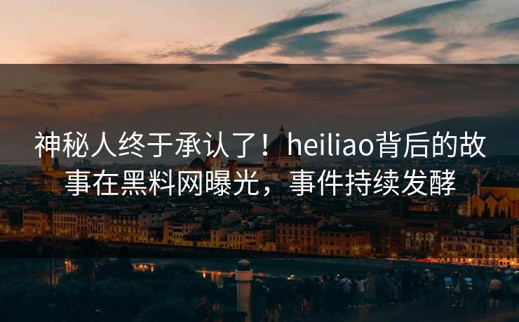 神秘人终于承认了！heiliao背后的故事在黑料网曝光，事件持续发酵