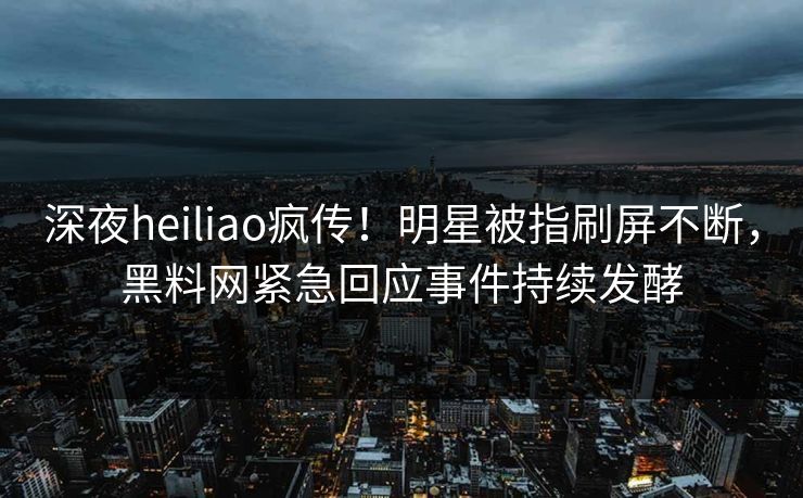 深夜heiliao疯传！明星被指刷屏不断，黑料网紧急回应事件持续发酵
