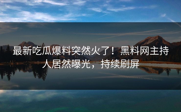 最新吃瓜爆料突然火了！黑料网主持人居然曝光，持续刷屏