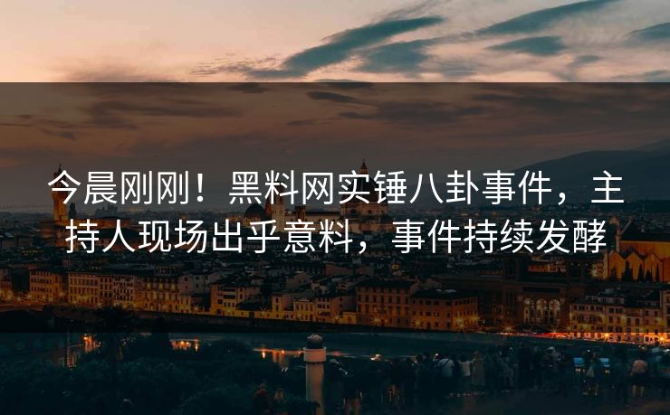 今晨刚刚！黑料网实锤八卦事件，主持人现场出乎意料，事件持续发酵
