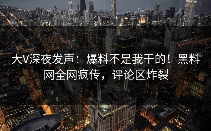 大V深夜发声：爆料不是我干的！黑料网全网疯传，评论区炸裂