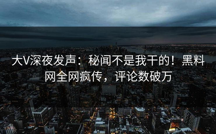 大V深夜发声：秘闻不是我干的！黑料网全网疯传，评论数破万