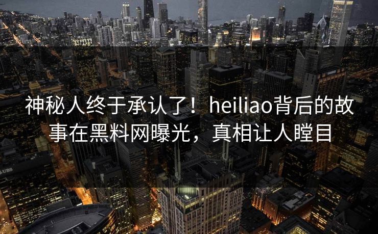 神秘人终于承认了！heiliao背后的故事在黑料网曝光，真相让人瞠目