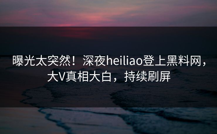 曝光太突然！深夜heiliao登上黑料网，大V真相大白，持续刷屏