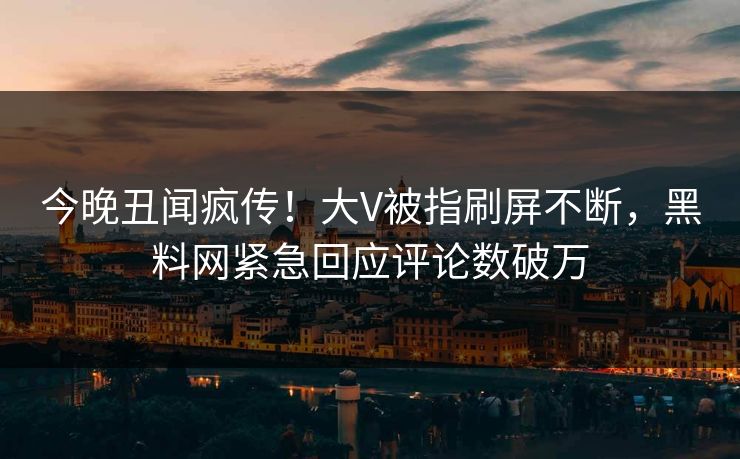今晚丑闻疯传！大V被指刷屏不断，黑料网紧急回应评论数破万