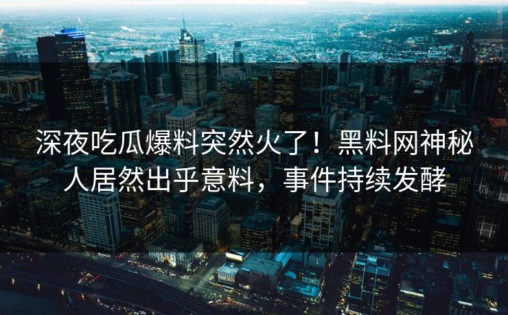 深夜吃瓜爆料突然火了！黑料网神秘人居然出乎意料，事件持续发酵