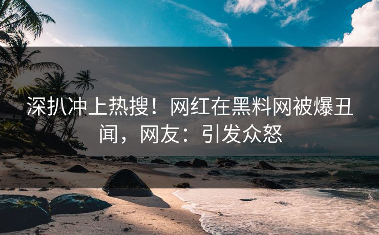 深扒冲上热搜！网红在黑料网被爆丑闻，网友：引发众怒